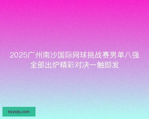 2025广州南沙国际网球挑战赛男单八强全部出炉精彩对决一触即发