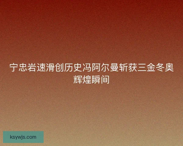 宁忠岩速滑创历史冯阿尔曼斩获三金冬奥辉煌瞬间