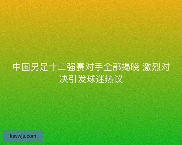中国男足十二强赛对手全部揭晓 激烈对决引发球迷热议