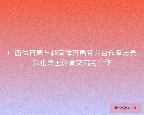 广西体育局与越南体育局签署合作备忘录深化两国体育交流与合作