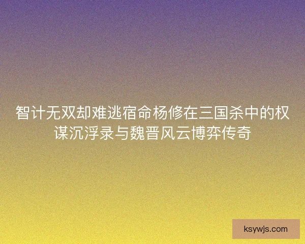 智计无双却难逃宿命杨修在三国杀中的权谋沉浮录与魏晋风云博弈传奇