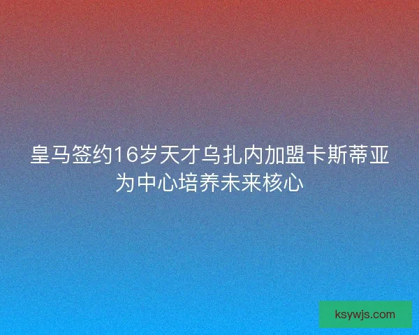 皇马签约16岁天才乌扎内加盟卡斯蒂亚为中心培养未来核心