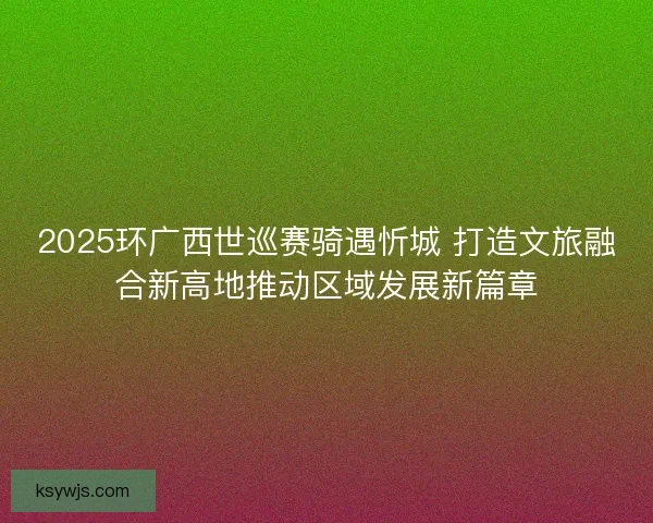 2025环广西世巡赛骑遇忻城 打造文旅融合新高地推动区域发展新篇章
