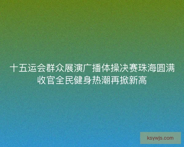 十五运会群众展演广播体操决赛珠海圆满收官全民健身热潮再掀新高