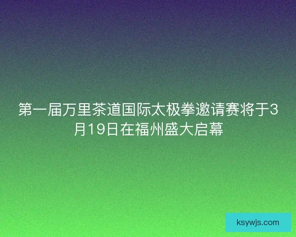 第一届万里茶道国际太极拳邀请赛将于3月19日在福州盛大启幕