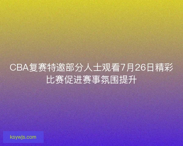 CBA复赛特邀部分人士观看7月26日精彩比赛促进赛事氛围提升 CBA复赛特邀部分人士观看7月26日精彩比赛促进赛事氛围提升