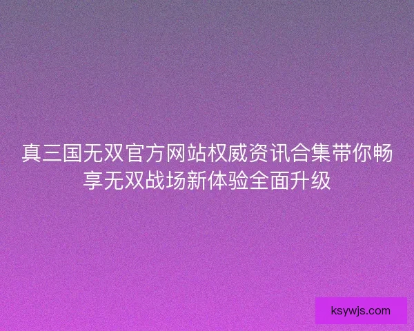 真三国无双官方网站权威资讯合集带你畅享无双战场新体验全面升级