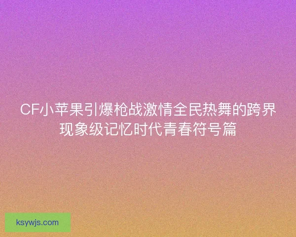 CF小苹果引爆枪战激情全民热舞的跨界现象级记忆时代青春符号篇