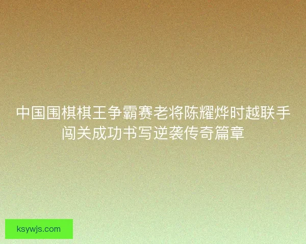 中国围棋棋王争霸赛老将陈耀烨时越联手闯关成功书写逆袭传奇篇章