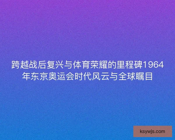 跨越战后复兴与体育荣耀的里程碑1964年东京奥运会时代风云与全球瞩目 跨越战后复兴与体育荣耀的里程碑1964年东京奥运会时代风云与全球瞩目
