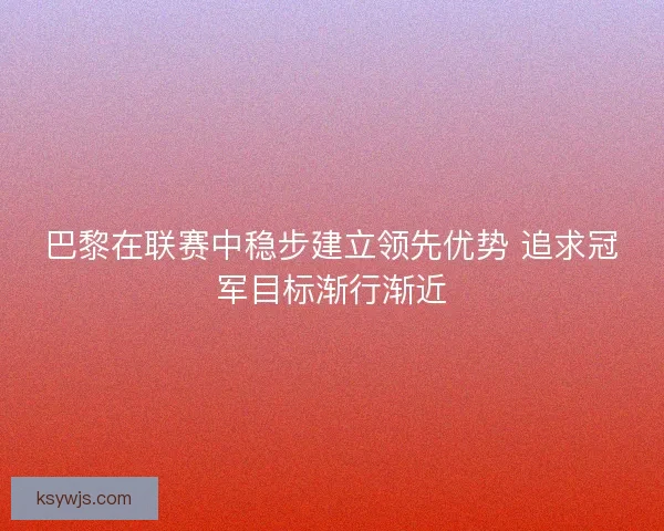 巴黎在联赛中稳步建立领先优势 追求冠军目标渐行渐近 巴黎在联赛中稳步建立领先优势 追求冠军目标渐行渐近