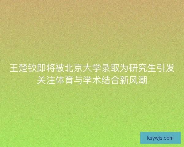 王楚钦即将被北京大学录取为研究生引发关注体育与学术结合新风潮 王楚钦即将被北京大学录取为研究生引发关注体育与学术结合新风潮
