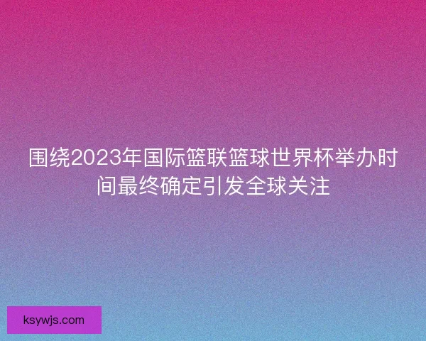 围绕2023年国际篮联篮球世界杯举办时间最终确定引发全球关注